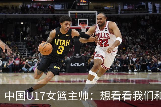 中国U17女篮主帅：想看看我们和世界篮球的差距 默契程度有待提高